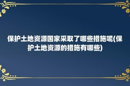 保护土地资源国家采取了哪些措施呢(保护土地资源的措施有哪些)