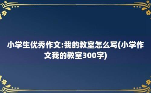 小学生优秀作文:我的教室怎么写(小学作文我的教室300字)