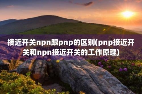 接近开关npn跟pnp的区别(pnp接近开关和npn接近开关的工作原理)