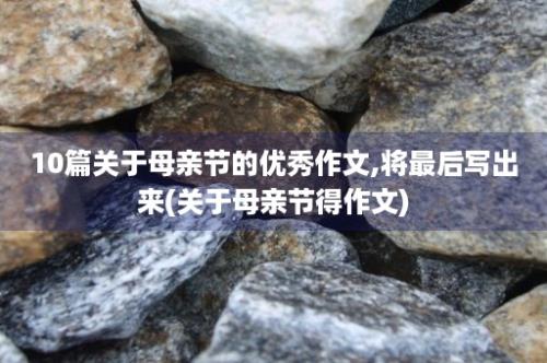 10篇关于母亲节的优秀作文,将最后写出来(关于母亲节得作文)