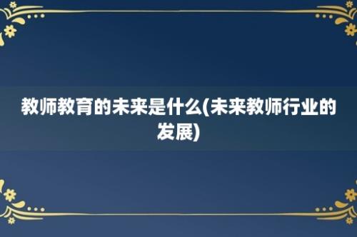 教师教育的未来是什么(未来教师行业的发展)