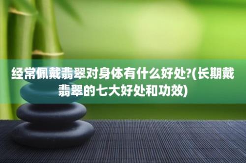 经常佩戴翡翠对身体有什么好处?(长期戴翡翠的七大好处和功效)