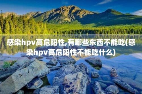 感染hpv高危阳性,有哪些东西不能吃(感染hpv高危阳性不能吃什么)