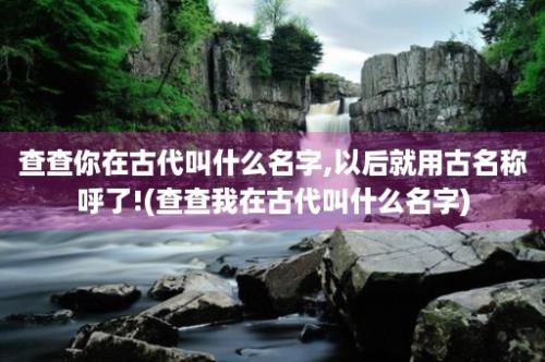 查查你在古代叫什么名字,以后就用古名称呼了!(查查我在古代叫什么名字)