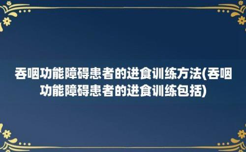 吞咽功能障碍患者的进食训练方法(吞咽功能障碍患者的进食训练包括)