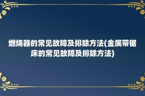 燃烧器的常见故障及排除方法(金属带锯床的常见故障及排除方法)