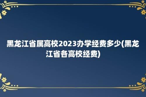 黑龙江省属高校2023办学经费多少(黑龙江省各高校经费)