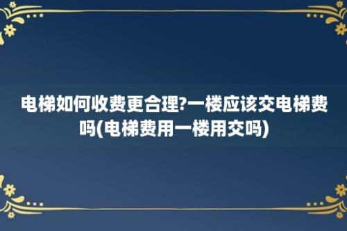 电梯如何收费更合理?一楼应该交电梯费吗(电梯费用一楼用交吗)