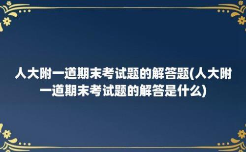 人大附一道期末考试题的解答题(人大附一道期末考试题的解答是什么)