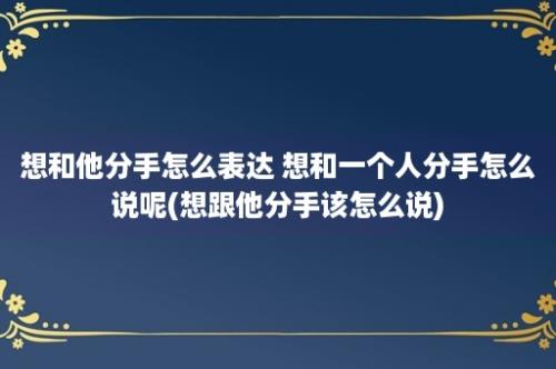 想和他分手怎么表达 想和一个人分手怎么说呢(想跟他分手该怎么说)