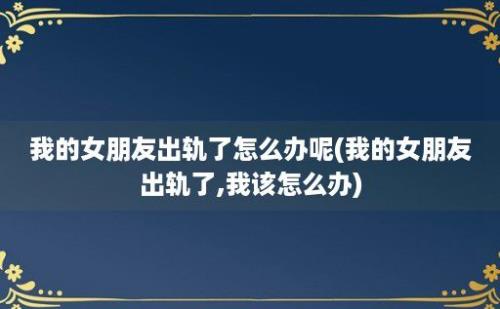 我的女朋友出轨了怎么办呢(我的女朋友出轨了,我该怎么办)