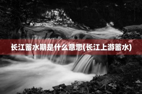 长江蓄水期是什么意思(长江上游蓄水)