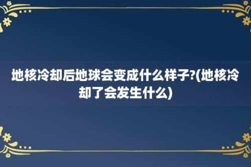 地核冷却后地球会变成什么样子?(地核冷却了会发生什么)