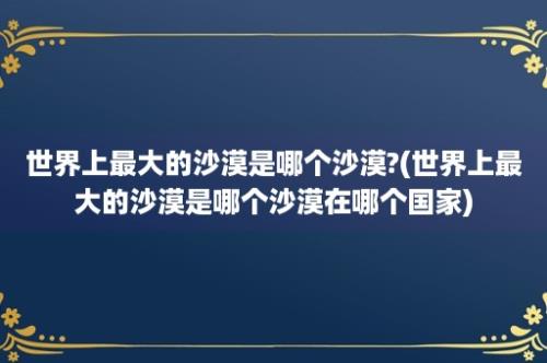 世界上最大的沙漠是哪个沙漠?(世界上最大的沙漠是哪个沙漠在哪个国家)