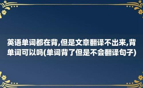 英语单词都在背,但是文章翻译不出来,背单词可以吗(单词背了但是不会翻译句子)