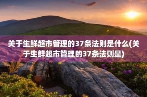 关于生鲜超市管理的37条法则是什么(关于生鲜超市管理的37条法则是)