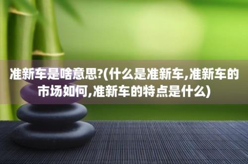 准新车是啥意思?(什么是准新车,准新车的市场如何,准新车的特点是什么)