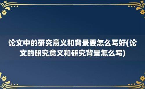 论文中的研究意义和背景要怎么写好(论文的研究意义和研究背景怎么写)