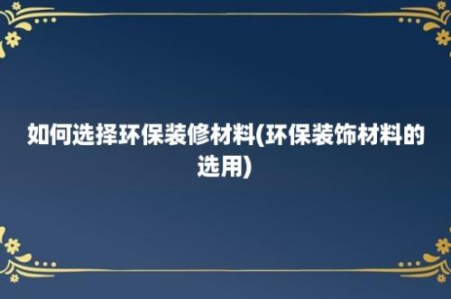 如何选择环保装修材料(环保装饰材料的选用)