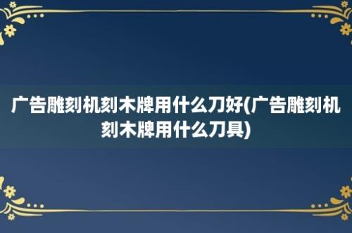 广告雕刻机刻木牌用什么刀好(广告雕刻机刻木牌用什么刀具)