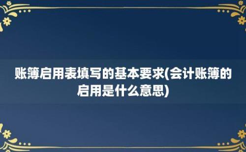 账簿启用表填写的基本要求(会计账簿的启用是什么意思)