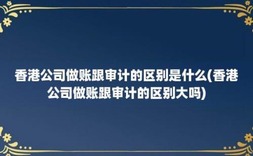 香港公司做账跟审计的区别是什么(香港公司做账跟审计的区别大吗)