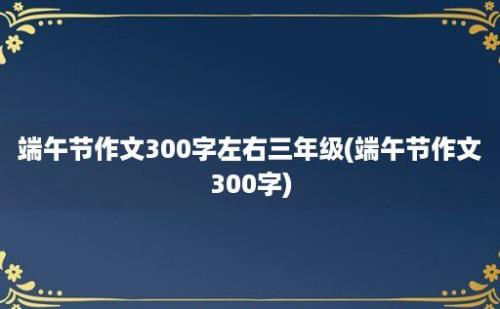 端午节作文300字左右三年级(端午节作文300字)