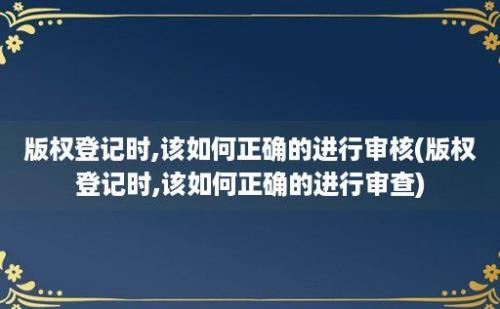 版权登记时,该如何正确的进行审核(版权登记时,该如何正确的进行审查)