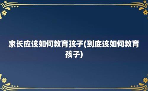 家长应该如何教育孩子(到底该如何教育孩子)