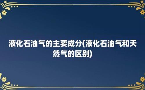 液化石油气的主要成分(液化石油气和天然气的区别)