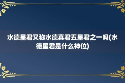 水德星君又称水德真君五星君之一吗(水德星君是什么神位)