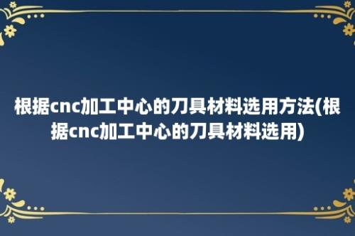 根据cnc加工中心的刀具材料选用方法(根据cnc加工中心的刀具材料选用)