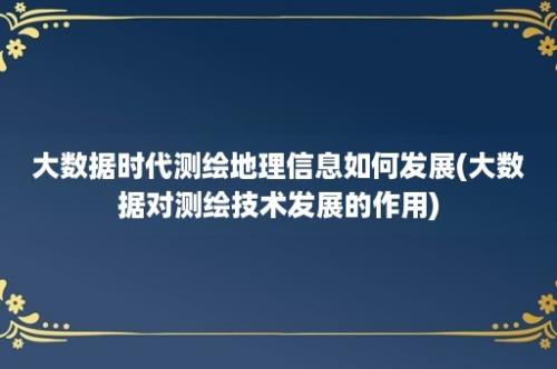 大数据时代测绘地理信息如何发展(大数据对测绘技术发展的作用)