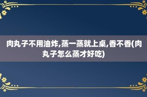 肉丸子不用油炸,蒸一蒸就上桌,香不香(肉丸子怎么蒸才好吃)