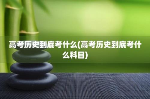 高考历史到底考什么(高考历史到底考什么科目)