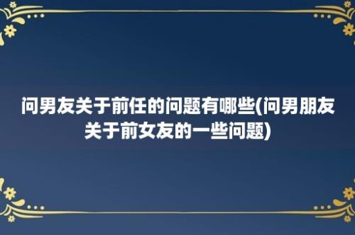 问男友关于前任的问题有哪些(问男朋友关于前女友的一些问题)