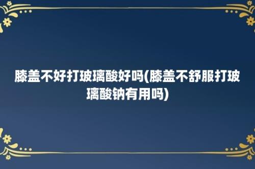 膝盖不好打玻璃酸好吗(膝盖不舒服打玻璃酸钠有用吗)