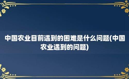 中国农业目前遇到的困难是什么问题(中国农业遇到的问题)