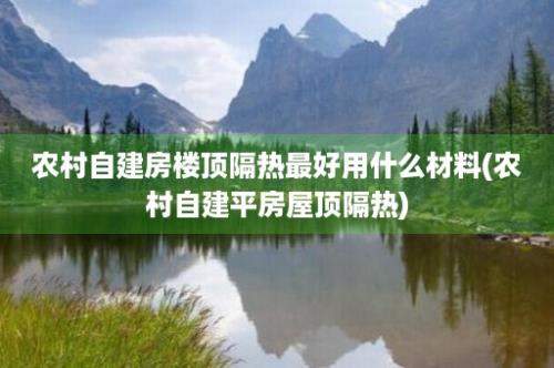 农村自建房楼顶隔热最好用什么材料(农村自建平房屋顶隔热)