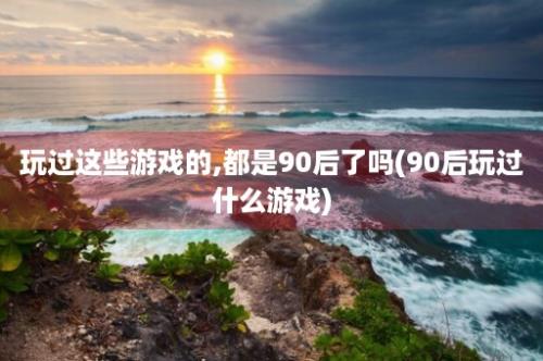 玩过这些游戏的,都是90后了吗(90后玩过什么游戏)