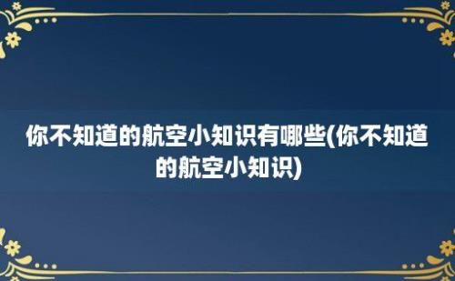 你不知道的航空小知识有哪些(你不知道的航空小知识)