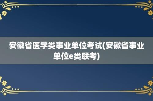 安徽省医学类事业单位考试(安徽省事业单位e类联考)