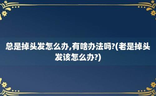 总是掉头发怎么办,有啥办法吗?(老是掉头发该怎么办?)