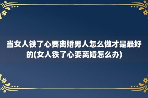 当女人铁了心要离婚男人怎么做才是最好的(女人铁了心要离婚怎么办)