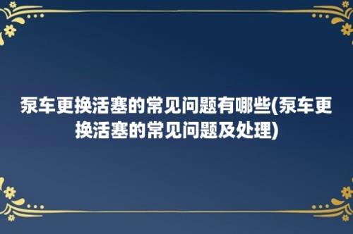 泵车更换活塞的常见问题有哪些(泵车更换活塞的常见问题及处理)