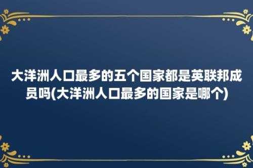 大洋洲人口最多的五个国家都是英联邦成员吗(大洋洲人口最多的国家是哪个)