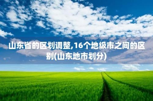 山东省的区划调整,16个地级市之间的区别(山东地市划分)