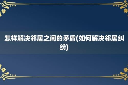 怎样解决邻居之间的矛盾(如何解决邻居纠纷)