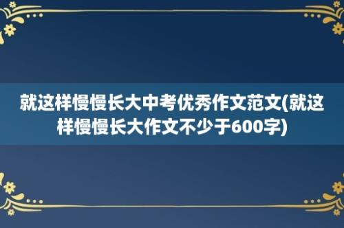 就这样慢慢长大中考优秀作文范文(就这样慢慢长大作文不少于600字)