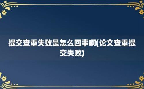 提交查重失败是怎么回事啊(论文查重提交失败)